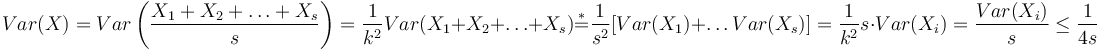 Var(X)=Var\left({\frac  {X_{1}+X_{2}+\ldots +X_{s}}{s}}\right)={\dfrac  {1}{k^{2}}}Var(X_{1}+X_{2}+\ldots +X_{s}){\overset  {*}{=}}{\dfrac  {1}{s^{2}}}[Var(X_{1})+\ldots Var(X_{s})]={\dfrac  {1}{k^{2}}}s\cdot Var(X_{i})={\dfrac  {Var(X_{i})}{s}}\leq {\dfrac  {1}{4s}}